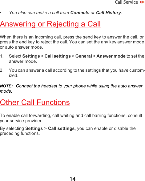14Call Service •You also can make a call from Contacts or Call History.Answering or Rejecting a CallWhen there is an incoming call, press the send key to answer the call, or press the end key to reject the call. You can set the any key answer mode or auto answer mode.1. Select Settings &gt; Call settings &gt; General &gt; Answer mode to set the answer mode.2. You can answer a call according to the settings that you have custom-ized.NOTE:  Connect the headset to your phone while using the auto answer mode.Other Call FunctionsTo enable call forwarding, call waiting and call barring functions, consult your service provider. By selecting Settings &gt; Call settings, you can enable or disable the preceding functions.