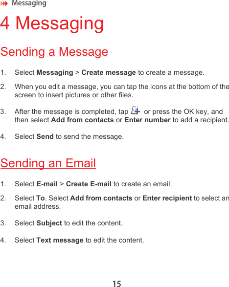 Messaging 154 MessagingSending a Message1. Select Messaging &gt; Create message to create a message.2. When you edit a message, you can tap the icons at the bottom of the screen to insert pictures or other files.3. After the message is completed, tap   or press the OK key, and then select Add from contacts or Enter number to add a recipient. 4. Select Send to send the message.Sending an Email1. Select E-mail &gt; Create E-mail to create an email.2. Select To. Select Add from contacts or Enter recipient to select an email address.3. Select Subject to edit the content.4. Select Text message to edit the content.