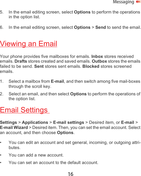 16Messaging5. In the email editing screen, select Options to perform the operations in the option list.6. In the email editing screen, select Options &gt; Send to send the email.Viewing an EmailYour phone provides five mailboxes for emails. Inbox stores received emails. Drafts stores created and saved emails. Outbox stores the emails failed to be send. Sent stores sent emails. Blocked stores screened emails.1. Select a mailbox from E-mail, and then switch among five mail-boxes through the scroll key.2. Select an email, and then select Options to perform the operations of the option list.Email Settings Settings &gt; Applications &gt; E-mail settings &gt; Desired item, or E-mail &gt; E-mail Wizard &gt; Desired item. Then, you can set the email account. Select an account, and then choose Options.• You can edit an account and set general, incoming, or outgoing attri-butes.• You can add a new account.• You can set an account to the default account.