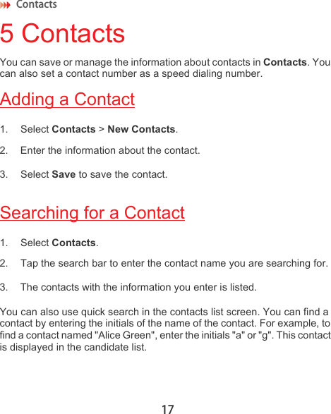 Contacts 175 ContactsYou can save or manage the information about contacts in Contacts. You can also set a contact number as a speed dialing number.Adding a Contact1. Select Contacts &gt; New Contacts.2. Enter the information about the contact.3. Select Save to save the contact.Searching for a Contact1. Select Contacts.2. Tap the search bar to enter the contact name you are searching for.3. The contacts with the information you enter is listed.You can also use quick search in the contacts list screen. You can find a contact by entering the initials of the name of the contact. For example, to find a contact named &quot;Alice Green&quot;, enter the initials &quot;a&quot; or &quot;g&quot;. This contact is displayed in the candidate list.