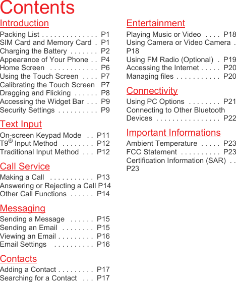 IntroductionPacking List . . . . . . . . . . . . . .  P1SIM Card and Memory Card  .  P1Charging the Battery  . . . . . . .  P2Appearance of Your Phone . .  P4Home Screen   . . . . . . . . . . . .  P6Using the Touch Screen  . . . .  P7Calibrating the Touch Screen   P7Dragging and Flicking  . . . . . .  P8Accessing the Widget Bar  . . .  P9Security Settings  . . . . . . . . . .  P9Text InputOn-screen Keypad Mode   . .  P11T9® Input Method  . . . . . . . .  P12Traditional Input Method  . . .  P12Call ServiceMaking a Call   . . . . . . . . . . .  P13Answering or Rejecting a Call P14Other Call Functions  . . . . . .  P14MessagingSending a Message   . . . . . .  P15Sending an Email   . . . . . . . .  P15Viewing an Email . . . . . . . . .  P16Email Settings    . . . . . . . . . .  P16ContactsAdding a Contact . . . . . . . . .  P17Searching for a Contact   . . .  P17EntertainmentPlaying Music or Video  . . . .  P18Using Camera or Video Camera  .P18Using FM Radio (Optional)  .  P19Accessing the Internet . . . . .  P20Managing files  . . . . . . . . . . .  P20ConnectivityUsing PC Options  . . . . . . . .  P21Connecting to Other Bluetooth Devices  . . . . . . . . . . . . . . . .  P22Important InformationsAmbient Temperature  . . . . .  P23FCC Statement  . . . . . . . . . .  P23Certification Information (SAR)  . .P23Contents