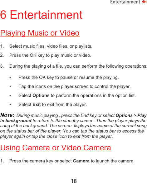 18Entertainment6 EntertainmentPlaying Music or Video1. Select music files, video files, or playlists.2. Press the OK key to play music or video.3. During the playing of a file, you can perform the following operations:• Press the OK key to pause or resume the playing.• Tap the icons on the player screen to control the player.• Select Options to perform the operations in the option list.• Select Exit to exit from the player.NOTE:  During music playing , press the End key or select Options &gt; Play in background to return to the standby screen. Then the player plays the song at the background. The screen displays the name of the current song on the status bar of the player. You can tap the status bar to access the player again or tap the close icon to exit from the player.Using Camera or Video Camera1. Press the camera key or select Camera to launch the camera.