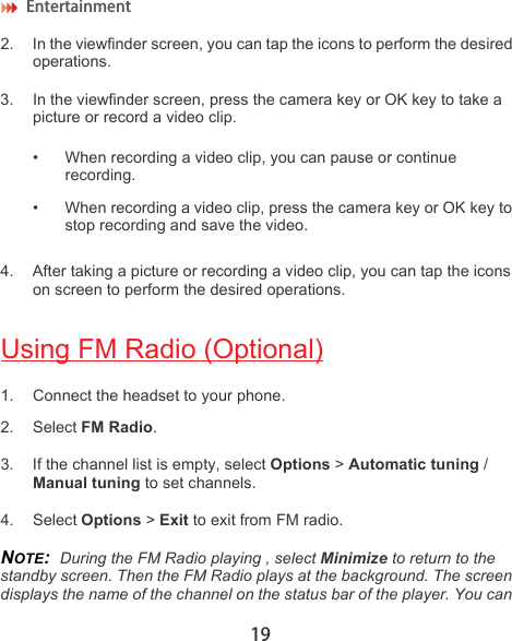 Entertainment 192. In the viewfinder screen, you can tap the icons to perform the desired operations.3. In the viewfinder screen, press the camera key or OK key to take a picture or record a video clip.• When recording a video clip, you can pause or continue recording.• When recording a video clip, press the camera key or OK key to stop recording and save the video.4. After taking a picture or recording a video clip, you can tap the icons on screen to perform the desired operations.Using FM Radio (Optional)1. Connect the headset to your phone.2. Select FM Radio.3. If the channel list is empty, select Options &gt; Automatic tuning / Manual tuning to set channels.4. Select Options &gt; Exit to exit from FM radio.NOTE:  During the FM Radio playing , select Minimize to return to the standby screen. Then the FM Radio plays at the background. The screen displays the name of the channel on the status bar of the player. You can 