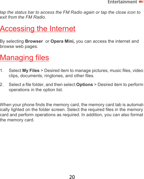 20Entertainmenttap the status bar to access the FM Radio again or tap the close icon to exit from the FM Radio.Accessing the InternetBy selecting Browser  or Opera Mini, you can access the internet and browse web pages.Managing files1. Select My Files &gt; Desired item to manage pictures, music files, video clips, documents, ringtones, and other files.2. Select a file folder, and then select Options &gt; Desired item to perform operations in the option list. When your phone finds the memory card, the memory card tab is automat-ically lighted on the folder screen. Select the required files in the memory card and perform operations as required. In addition, you can also format the memory card.