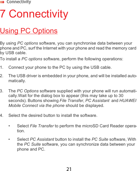 Connectivity 217 ConnectivityUsing PC OptionsBy using PC options software, you can synchronise data between your phone and PC, surf the Internet with your phone and read the memory card by USB cable.To install a PC options software, perform the following operations:1. Connect your phone to the PC by using the USB cable.2. The USB driver is embedded in your phone, and will be installed auto-matically.3. The PC Options software supplied with your phone will run automati-cally.Wait for the dialog box to appear (this may take up to 30 seconds). Buttons showing File Transfer, PC Assistant  and HUAWEI Mobile Connect via the phone should be displayed. 4. Select the desired button to install the software. • Select File Transfer to perform the microSD Card Reader opera-tion.• Select PC Assistant button to install the PC Suite software, With the PC Suite software, you can synchronize data between your phone and PC.