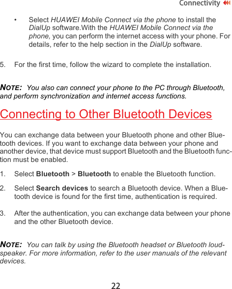 22Connectivity• Select HUAWEI Mobile Connect via the phone to install the DialUp software.With the HUAWEI Mobile Connect via the phone, you can perform the internet access with your phone. For details, refer to the help section in the DialUp software.5. For the first time, follow the wizard to complete the installation.NOTE:  You also can connect your phone to the PC through Bluetooth, and perform synchronization and internet access functions.Connecting to Other Bluetooth DevicesYou can exchange data between your Bluetooth phone and other Blue-tooth devices. If you want to exchange data between your phone and another device, that device must support Bluetooth and the Bluetooth func-tion must be enabled.1. Select Bluetooth &gt; Bluetooth to enable the Bluetooth function.2. Select Search devices to search a Bluetooth device. When a Blue-tooth device is found for the first time, authentication is required.3. After the authentication, you can exchange data between your phone and the other Bluetooth device.NOTE:  You can talk by using the Bluetooth headset or Bluetooth loud-speaker. For more information, refer to the user manuals of the relevant devices.