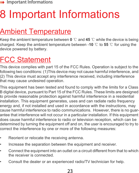 Important Informations 238 Important InformationsAmbient TemperatureKeep the ambient temperature between 0℃ and 45 ℃ while the device is being charged. Keep the ambient temperature between -10 ℃ to 55 ℃ for using the device powered by battery.FCC StatementThis device complies with part 15 of the FCC Rules. Operation is subject to the following two conditions: (1)This device may not cause harmful interference, and (2) This device must accept any interference received, including interference that may cause undesired operation.This equipment has been tested and found to comply with the limits for a Class B digital device, pursuant to Part 15 of the FCC Rules. These limits are designed to provide reasonable protection against harmful interference in a residential installation. This equipment generates, uses and can radiate radio frequency energy and, if not installed and used in accordance with the instructions, may cause harmful interference to radio communications.  However, there is no guar-antee that interference will not occur in a particular installation. If this equipment does cause harmful interference to radio or television reception, which can be determined by turning the equipment off and on, the user is encouraged to try to correct the interference by one or more of the following measures:• Reorient or relocate the receiving antenna.• Increase the separation between the equipment and receiver.• Connect the equipment into an outlet on a circuit different from that to which the receiver is connected.• Consult the dealer or an experienced radio/TV technician for help.