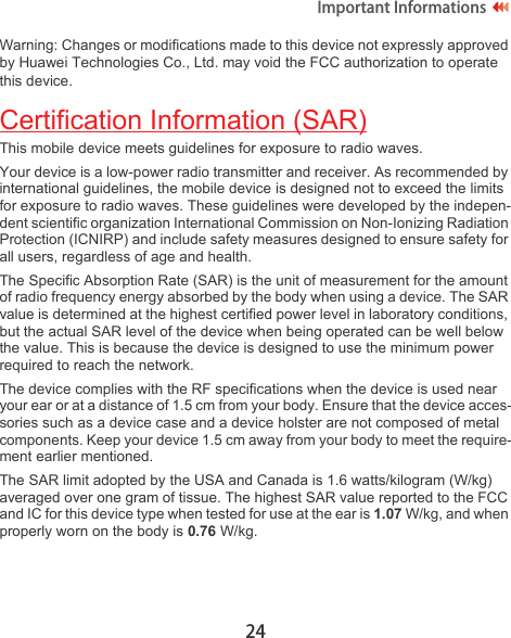 24Important Informations Warning: Changes or modifications made to this device not expressly approved by Huawei Technologies Co., Ltd. may void the FCC authorization to operate this device.Certification Information (SAR)This mobile device meets guidelines for exposure to radio waves.Your device is a low-power radio transmitter and receiver. As recommended by international guidelines, the mobile device is designed not to exceed the limits for exposure to radio waves. These guidelines were developed by the indepen-dent scientific organization International Commission on Non-Ionizing Radiation Protection (ICNIRP) and include safety measures designed to ensure safety for all users, regardless of age and health. The Specific Absorption Rate (SAR) is the unit of measurement for the amount of radio frequency energy absorbed by the body when using a device. The SAR value is determined at the highest certified power level in laboratory conditions, but the actual SAR level of the device when being operated can be well below the value. This is because the device is designed to use the minimum power required to reach the network.The device complies with the RF specifications when the device is used near your ear or at a distance of 1.5 cm from your body. Ensure that the device acces-sories such as a device case and a device holster are not composed of metal components. Keep your device 1.5 cm away from your body to meet the require-ment earlier mentioned.The SAR limit adopted by the USA and Canada is 1.6 watts/kilogram (W/kg) averaged over one gram of tissue. The highest SAR value reported to the FCC and IC for this device type when tested for use at the ear is 1.07 W/kg, and when properly worn on the body is 0.76 W/kg.