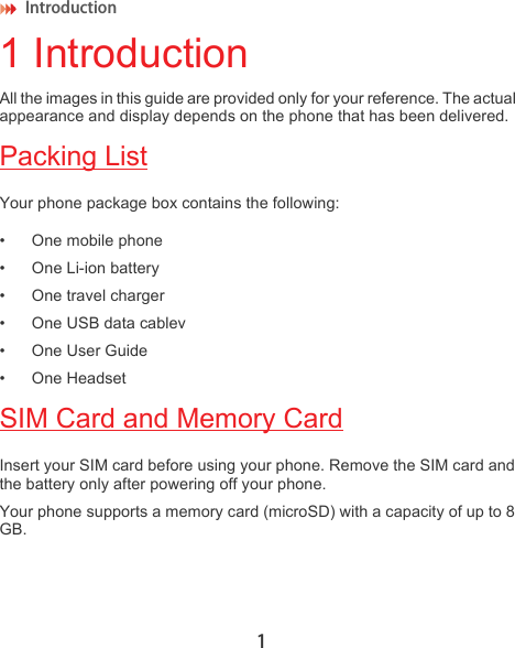 Introduction 11 IntroductionAll the images in this guide are provided only for your reference. The actual appearance and display depends on the phone that has been delivered.Packing ListYour phone package box contains the following:• One mobile phone• One Li-ion battery• One travel charger• One USB data cablev • One User Guide• One HeadsetSIM Card and Memory CardInsert your SIM card before using your phone. Remove the SIM card and the battery only after powering off your phone. Your phone supports a memory card (microSD) with a capacity of up to 8 GB.