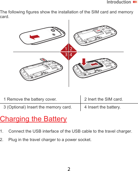 2IntroductionThe following figures show the installation of the SIM card and memory card.Charging the Battery1. Connect the USB interface of the USB cable to the travel charger.2. Plug in the travel charger to a power socket.1 Remove the battery cover. 2 Inert the SIM card.3 (Optional) Insert the memory card. 4 Insert the battery.