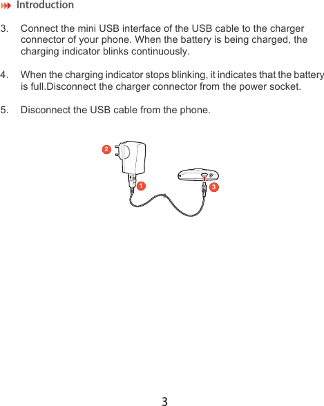 Introduction 33. Connect the mini USB interface of the USB cable to the charger connector of your phone. When the battery is being charged, the charging indicator blinks continuously. 4. When the charging indicator stops blinking, it indicates that the battery is full.Disconnect the charger connector from the power socket.5. Disconnect the USB cable from the phone.231