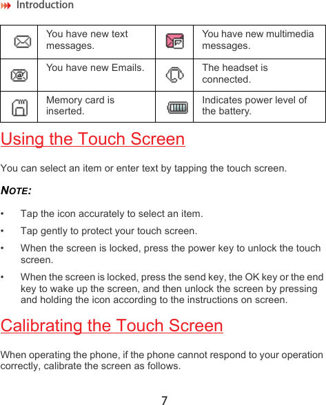 Introduction 7Using the Touch ScreenYou can select an item or enter text by tapping the touch screen.NOTE:  • Tap the icon accurately to select an item.• Tap gently to protect your touch screen.• When the screen is locked, press the power key to unlock the touch screen.• When the screen is locked, press the send key, the OK key or the end key to wake up the screen, and then unlock the screen by pressing and holding the icon according to the instructions on screen.Calibrating the Touch ScreenWhen operating the phone, if the phone cannot respond to your operation correctly, calibrate the screen as follows.You have new text messages.You have new multimedia messages.You have new Emails. The headset is connected.Memory card is inserted.Indicates power level of the battery.
