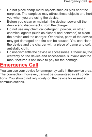 6Emergency Call• Do not place sharp metal objects such as pins near the earpiece. The earpiece may attract these objects and hurt you when you are using the device.• Before you clean or maintain the device, power off the device and disconnect it from the charger. • Do not use any chemical detergent, powder, or other chemical agents (such as alcohol and benzene) to clean the device and the charger. Otherwise, parts of the device may get damaged or a fire can be caused. You can clean the device and the charger with a piece of damp and soft antistatic cloth.• Do not dismantle the device or accessories. Otherwise, the warranty on the device and accessories is invalid and the manufacturer is not liable to pay for the damage.Emergency CallYou can use your device for emergency calls in the service area. The connection, however, cannot be guaranteed in all condi-tions. You should not rely solely on the device for essential communications.