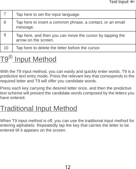 12Text Input T9® Input MethodWith the T9 input method, you can easily and quickly enter words. T9 is a predictive text entry mode. Press the relevant key that corresponds to the required letter and T9 will offer you candidate words. Press each key carrying the desired letter once, and then the predictive text scheme will present the candidate words composed by the letters you have entered. Traditional Input MethodWhen T9 input method is off, you can use the traditional input method for entering alphabets. Repeatedly tap the key that carries the letter to be entered till it appears on the screen. 7  Tap here to set the input language.8 Tap here to insert a common phrase, a contact, or an email message.9Tap here, and then you can move the cursor by tapping the arrow on the screen.10 Tap here to delete the letter before the cursor.