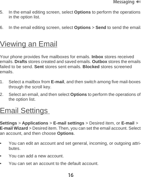 16Messaging5. In the email editing screen, select Options to perform the operations in the option list.6. In the email editing screen, select Options &gt; Send to send the email.Viewing an EmailYour phone provides five mailboxes for emails. Inbox stores received emails. Drafts stores created and saved emails. Outbox stores the emails failed to be send. Sent stores sent emails. Blocked stores screened emails.1. Select a mailbox from E-mail, and then switch among five mail-boxes through the scroll key.2. Select an email, and then select Options to perform the operations of the option list.Email Settings Settings &gt; Applications &gt; E-mail settings &gt; Desired item, or E-mail &gt; E-mail Wizard &gt; Desired item. Then, you can set the email account. Select an account, and then choose Options.• You can edit an account and set general, incoming, or outgoing attri-butes.• You can add a new account.• You can set an account to the default account.