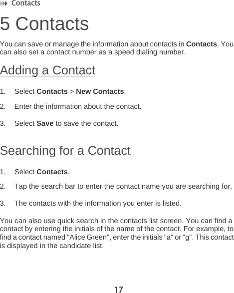 Contacts 175 ContactsYou can save or manage the information about contacts in Contacts. You can also set a contact number as a speed dialing number.Adding a Contact1. Select Contacts &gt; New Contacts.2. Enter the information about the contact.3. Select Save to save the contact.Searching for a Contact1. Select Contacts.2. Tap the search bar to enter the contact name you are searching for.3. The contacts with the information you enter is listed.You can also use quick search in the contacts list screen. You can find a contact by entering the initials of the name of the contact. For example, to find a contact named &quot;Alice Green&quot;, enter the initials &quot;a&quot; or &quot;g&quot;. This contact is displayed in the candidate list.