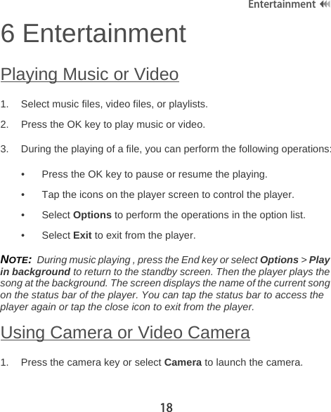18Entertainment6 EntertainmentPlaying Music or Video1. Select music files, video files, or playlists.2. Press the OK key to play music or video.3. During the playing of a file, you can perform the following operations:• Press the OK key to pause or resume the playing.• Tap the icons on the player screen to control the player.• Select Options to perform the operations in the option list.• Select Exit to exit from the player.NOTE:  During music playing , press the End key or select Options &gt; Play in background to return to the standby screen. Then the player plays the song at the background. The screen displays the name of the current song on the status bar of the player. You can tap the status bar to access the player again or tap the close icon to exit from the player.Using Camera or Video Camera1. Press the camera key or select Camera to launch the camera.