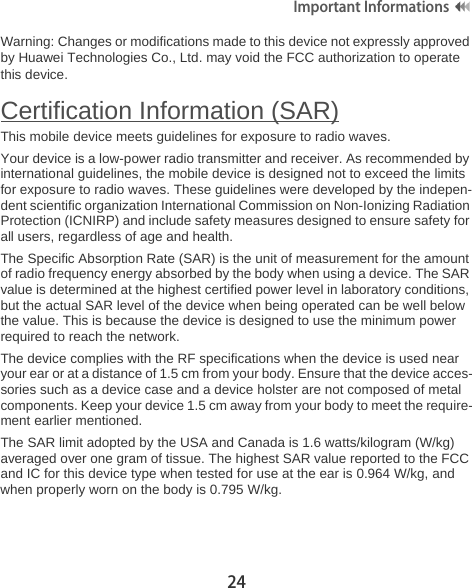 24Important Informations Warning: Changes or modifications made to this device not expressly approved by Huawei Technologies Co., Ltd. may void the FCC authorization to operate this device.Certification Information (SAR)This mobile device meets guidelines for exposure to radio waves.Your device is a low-power radio transmitter and receiver. As recommended by international guidelines, the mobile device is designed not to exceed the limits for exposure to radio waves. These guidelines were developed by the indepen-dent scientific organization International Commission on Non-Ionizing Radiation Protection (ICNIRP) and include safety measures designed to ensure safety for all users, regardless of age and health. The Specific Absorption Rate (SAR) is the unit of measurement for the amount of radio frequency energy absorbed by the body when using a device. The SAR value is determined at the highest certified power level in laboratory conditions, but the actual SAR level of the device when being operated can be well below the value. This is because the device is designed to use the minimum power required to reach the network.The device complies with the RF specifications when the device is used near your ear or at a distance of 1.5 cm from your body. Ensure that the device acces-sories such as a device case and a device holster are not composed of metal components. Keep your device 1.5 cm away from your body to meet the require-ment earlier mentioned.The SAR limit adopted by the USA and Canada is 1.6 watts/kilogram (W/kg) averaged over one gram of tissue. The highest SAR value reported to the FCC and IC for this device type when tested for use at the ear is 0.964 W/kg, and when properly worn on the body is 0.795 W/kg.