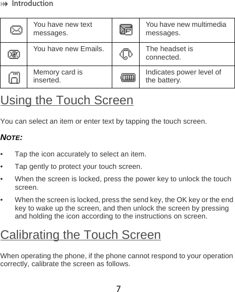 Introduction 7Using the Touch ScreenYou can select an item or enter text by tapping the touch screen.NOTE:  • Tap the icon accurately to select an item.• Tap gently to protect your touch screen.• When the screen is locked, press the power key to unlock the touch screen.• When the screen is locked, press the send key, the OK key or the end key to wake up the screen, and then unlock the screen by pressing and holding the icon according to the instructions on screen.Calibrating the Touch ScreenWhen operating the phone, if the phone cannot respond to your operation correctly, calibrate the screen as follows.You have new text messages. You have new multimedia messages.You have new Emails. The headset is connected.Memory card is inserted. Indicates power level of the battery.