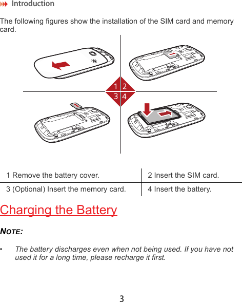 Introduction 3The following figures show the installation of the SIM card and memory card.Charging the BatteryNOTE:  •The battery discharges even when not being used. If you have not used it for a long time, please recharge it first.1 Remove the battery cover. 2 Insert the SIM card.3 (Optional) Insert the memory card. 4 Insert the battery.