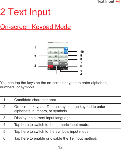 12Text Input 2 Text InputOn-screen Keypad ModeYou can tap the keys on the on-screen keypad to enter alphabets, numbers, or symbols.1 Candidate character area2 On-screen keypad: Tap the keys on the keypad to enter alphabets, numbers, or symbols.3 Display the current input language.4 Tap here to switch to the numeric input mode.5 Tap here to switch to the symbols input mode.6 Tap here to enable or disable the T9 input method.12345678910