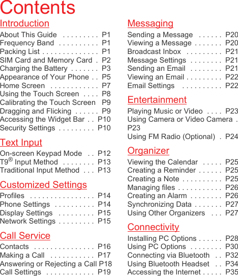 IntroductionAbout This Guide   . . . . . . . . .  P1Frequency Band  . . . . . . . . . .  P1Packing List . . . . . . . . . . . . . .  P1SIM Card and Memory Card  .  P2Charging the Battery  . . . . . . .  P3Appearance of Your Phone . .  P5Home Screen   . . . . . . . . . . . .  P7Using the Touch Screen  . . . .  P8Calibrating the Touch Screen   P9Dragging and Flicking  . . . . . .  P9Accessing the Widget Bar  . .  P10Security Settings  . . . . . . . . .  P10Text InputOn-screen Keypad Mode   . .  P12T9® Input Method  . . . . . . . .  P13Traditional Input Method  . . .  P13Customized SettingsProfiles   . . . . . . . . . . . . . . . .  P14Phone Settings  . . . . . . . . . .  P14Display Settings   . . . . . . . . .  P15Network Settings  . . . . . . . . .  P15Call ServiceContacts   . . . . . . . . . . . . . . .  P16Making a Call   . . . . . . . . . . .  P17Answering or Rejecting a Call P18Call Settings   . . . . . . . . . . . .  P19MessagingSending a Message   . . . . . .  P20Viewing a Message  . . . . . . .  P20Broadcast Inbox   . . . . . . . . .  P21Message Settings  . . . . . . . .  P21Sending an Email   . . . . . . . .  P21Viewing an Email . . . . . . . . .  P22Email Settings    . . . . . . . . . .  P22EntertainmentPlaying Music or Video  . . . .  P23Using Camera or Video Camera  .P23Using FM Radio (Optional)  .  P24OrganizerViewing the Calendar   . . . . .  P25Creating a Reminder  . . . . . .  P25Creating a Note  . . . . . . . . . .  P25Managing files  . . . . . . . . . . .  P26Creating an Alarm  . . . . . . . .  P26Synchronizing Data  . . . . . . .  P27Using Other Organizers   . . .  P27ConnectivityInstalling PC Options . . . . . .  P28Using PC Options  . . . . . . . .  P30Connecting via Bluetooth   . .  P32Using Bluetooth Headset   . .  P34Accessing the Internet . . . . .  P35Contents