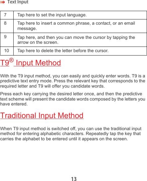 Text Input 13T9® Input MethodWith the T9 input method, you can easily and quickly enter words. T9 is a predictive text entry mode. Press the relevant key that corresponds to the required letter and T9 will offer you candidate words. Press each key carrying the desired letter once, and then the predictive text scheme will present the candidate words composed by the letters you have entered. Traditional Input MethodWhen T9 input method is switched off, you can use the traditional input method for entering alphabetic characters. Repeatedly tap the key that carries the alphabet to be entered until it appears on the screen.7  Tap here to set the input language.8 Tap here to insert a common phrase, a contact, or an email message.9Tap here, and then you can move the cursor by tapping the arrow on the screen.10 Tap here to delete the letter before the cursor.
