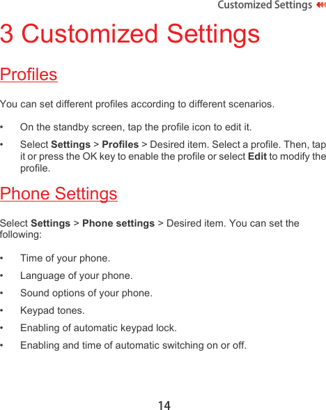 14Customized Settings 3 Customized SettingsProfilesYou can set different profiles according to different scenarios.• On the standby screen, tap the profile icon to edit it.•Select Settings &gt; Profiles &gt; Desired item. Select a profile. Then, tap it or press the OK key to enable the profile or select Edit to modify the profile.Phone SettingsSelect Settings &gt; Phone settings &gt; Desired item. You can set the following:• Time of your phone.• Language of your phone.• Sound options of your phone.• Keypad tones.• Enabling of automatic keypad lock.• Enabling and time of automatic switching on or off.