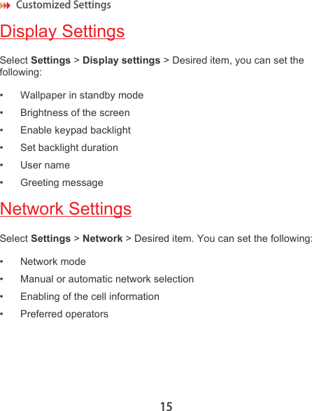 Customized Settings 15Display SettingsSelect Settings &gt; Display settings &gt; Desired item, you can set the following:• Wallpaper in standby mode• Brightness of the screen• Enable keypad backlight • Set backlight duration• User name• Greeting messageNetwork SettingsSelect Settings &gt; Network &gt; Desired item. You can set the following:• Network mode• Manual or automatic network selection• Enabling of the cell information• Preferred operators