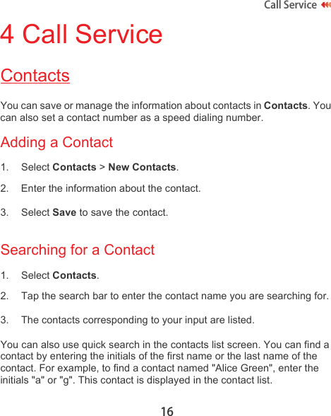 16Call Service 4 Call ServiceContactsYou can save or manage the information about contacts in Contacts. You can also set a contact number as a speed dialing number.Adding a Contact1. Select Contacts &gt; New Contacts.2. Enter the information about the contact.3. Select Save to save the contact.Searching for a Contact1. Select Contacts.2. Tap the search bar to enter the contact name you are searching for.3. The contacts corresponding to your input are listed.You can also use quick search in the contacts list screen. You can find a contact by entering the initials of the first name or the last name of the contact. For example, to find a contact named &quot;Alice Green&quot;, enter the initials &quot;a&quot; or &quot;g&quot;. This contact is displayed in the contact list.