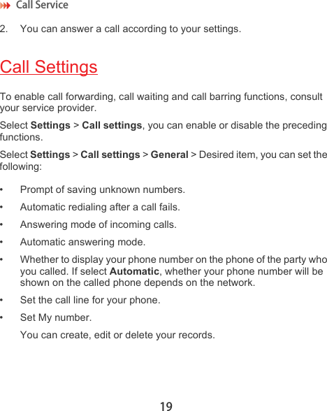 Call Service 192. You can answer a call according to your settings.Call SettingsTo enable call forwarding, call waiting and call barring functions, consult your service provider. Select Settings &gt; Call settings, you can enable or disable the preceding functions.Select Settings &gt; Call settings &gt; General &gt; Desired item, you can set the following:• Prompt of saving unknown numbers.• Automatic redialing after a call fails.• Answering mode of incoming calls.• Automatic answering mode.• Whether to display your phone number on the phone of the party who you called. If select Automatic, whether your phone number will be shown on the called phone depends on the network.• Set the call line for your phone.• Set My number.You can create, edit or delete your records.