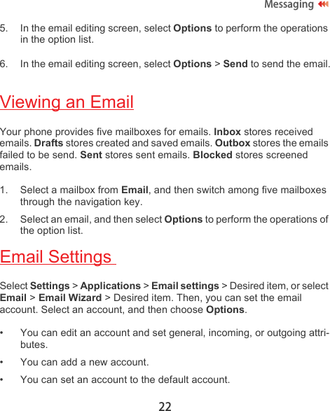 22Messaging5. In the email editing screen, select Options to perform the operations in the option list.6. In the email editing screen, select Options &gt; Send to send the email.Viewing an EmailYour phone provides five mailboxes for emails. Inbox stores received emails. Drafts stores created and saved emails. Outbox stores the emails failed to be send. Sent stores sent emails. Blocked stores screened emails.1. Select a mailbox from Email, and then switch among five mailboxes through the navigation key.2. Select an email, and then select Options to perform the operations of the option list.Email Settings Select Settings &gt; Applications &gt; Email settings &gt; Desired item, or select Email &gt; Email Wizard &gt; Desired item. Then, you can set the email account. Select an account, and then choose Options.• You can edit an account and set general, incoming, or outgoing attri-butes.• You can add a new account.• You can set an account to the default account.