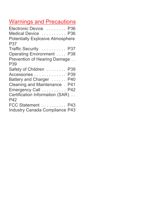 Warnings and PrecautionsElectronic Device   . . . . . . . .  P36Medical Device  . . . . . . . . . .  P36Potentially Explosive Atmosphere P37Traffic Security   . . . . . . . . . .  P37Operating Environment  . . . .  P38Prevention of Hearing Damage . .P39Safety of Children  . . . . . . . .  P39Accessories  . . . . . . . . . . . . .  P39Battery and Charger  . . . . . .  P40Cleaning and Maintenance  .  P41Emergency Call . . . . . . . . . .  P42Certification Information (SAR)  . .P42FCC Statement  . . . . . . . . . .  P43Industry Canada Compliance P43
