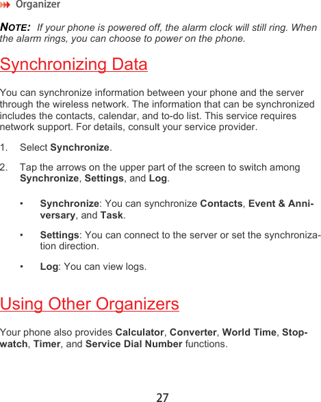 Organizer 27NOTE:  If your phone is powered off, the alarm clock will still ring. When the alarm rings, you can choose to power on the phone.Synchronizing DataYou can synchronize information between your phone and the server through the wireless network. The information that can be synchronized includes the contacts, calendar, and to-do list. This service requires network support. For details, consult your service provider.1. Select Synchronize.2. Tap the arrows on the upper part of the screen to switch among Synchronize, Settings, and Log.•Synchronize: You can synchronize Contacts, Event &amp; Anni-versary, and Task.•Settings: You can connect to the server or set the synchroniza-tion direction.•Log: You can view logs.Using Other OrganizersYour phone also provides Calculator, Converter, World Time, Stop-watch, Timer, and Service Dial Number functions.