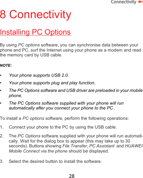 28Connectivity8 ConnectivityInstalling PC OptionsBy using PC options software, you can synchronise data between your phone and PC, surf the Internet using your phone as a modem and read the memory card by USB cable.NOTE:  •Your phone supports USB 2.0.• Your phone supports plug and play function.• The PC Options software and USB driver are preloaded in your mobile phone. • The PC Options software supplied with your phone will run automatically after you connect your phone to the PC .To install a PC options software, perform the following operations:1. Connect your phone to the PC by using the USB cable.2. The PC Options software supplied with your phone will run automati-cally. Wait for the dialog box to appear (this may take up to 30 seconds). Buttons showing File Transfer, PC Assistant  and HUAWEI Mobile Connect via the phone should be displayed.3. Select the desired button to install the software. 