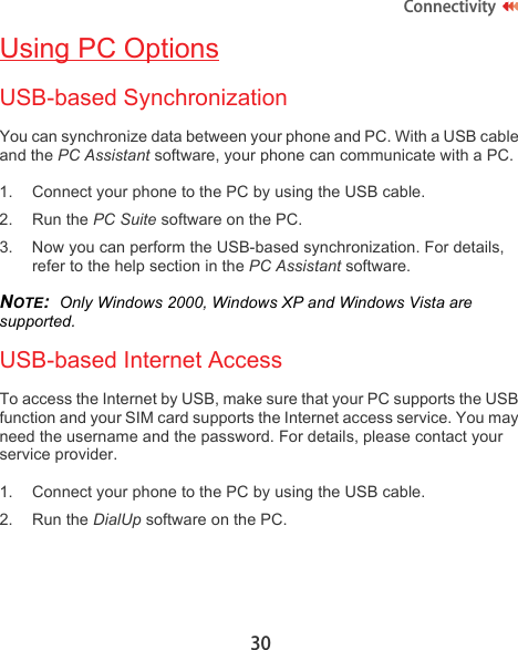30ConnectivityUsing PC OptionsUSB-based SynchronizationYou can synchronize data between your phone and PC. With a USB cable and the PC Assistant software, your phone can communicate with a PC. 1. Connect your phone to the PC by using the USB cable.2. Run the PC Suite software on the PC.3. Now you can perform the USB-based synchronization. For details, refer to the help section in the PC Assistant software.NOTE:  Only Windows 2000, Windows XP and Windows Vista are supported.USB-based Internet AccessTo access the Internet by USB, make sure that your PC supports the USB function and your SIM card supports the Internet access service. You may need the username and the password. For details, please contact your service provider.1. Connect your phone to the PC by using the USB cable.2. Run the DialUp software on the PC.
