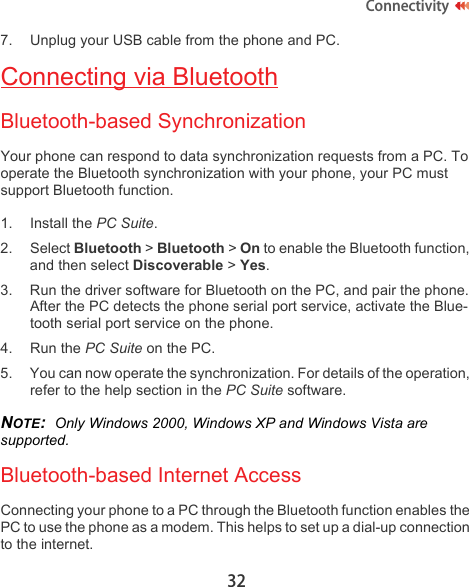 32Connectivity7. Unplug your USB cable from the phone and PC.Connecting via BluetoothBluetooth-based SynchronizationYour phone can respond to data synchronization requests from a PC. To operate the Bluetooth synchronization with your phone, your PC must support Bluetooth function.1. Install the PC Suite.2. Select Bluetooth &gt; Bluetooth &gt; On to enable the Bluetooth function, and then select Discoverable &gt; Yes.3. Run the driver software for Bluetooth on the PC, and pair the phone. After the PC detects the phone serial port service, activate the Blue-tooth serial port service on the phone.4. Run the PC Suite on the PC.5. You can now operate the synchronization. For details of the operation, refer to the help section in the PC Suite software.NOTE:  Only Windows 2000, Windows XP and Windows Vista are supported.Bluetooth-based Internet AccessConnecting your phone to a PC through the Bluetooth function enables the PC to use the phone as a modem. This helps to set up a dial-up connection to the internet.