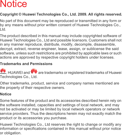 NoticeCopyright © Huawei Technologies Co., Ltd. 2009. All rights reserved.No part of this document may be reproduced or transmitted in any form or by any means without prior written consent of Huawei Technologies Co., Ltd. The product described in this manual may include copyrighted software of Huawei Technologies Co., Ltd and possible licensors. Customers shall not in any manner reproduce, distribute, modify, decompile, disassemble, decrypt, extract, reverse engineer, lease, assign, or sublicense the said software, unless such restrictions are prohibited by applicable laws or such actions are approved by respective copyright holders under licenses.Trademarks and Permissions, HUAWEI and   are trademarks or registered trademarks of Huawei Technologies Co., Ltd.Other trademarks, product, service and company names mentioned are the property of their respective owners.NoticeSome features of the product and its accessories described herein rely on the software installed, capacities and settings of local network, and may not be activated or may be limited by local network operators or network service providers. Thus the descriptions herein may not exactly match the product or its accessories you purchase.Huawei Technologies Co., Ltd reserves the right to change or modify any information or specifications contained in this manual without prior notice or obligation.