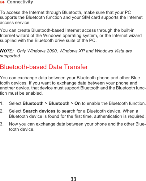 Connectivity 33To access the Internet through Bluetooth, make sure that your PC supports the Bluetooth function and your SIM card supports the Internet access service. You can create Bluetooth-based Internet access through the built-in Internet wizard of the Windows operating system, or the Internet wizard supplied with the Bluetooth drive suite of the PC.NOTE:  Only Windows 2000, Windows XP and Windows Vista are supported.Bluetooth-based Data TransferYou can exchange data between your Bluetooth phone and other Blue-tooth devices. If you want to exchange data between your phone and another device, that device must support Bluetooth and the Bluetooth func-tion must be enabled.1. Select Bluetooth &gt; Bluetooth &gt; On to enable the Bluetooth function.2. Select Search devices to search for a Bluetooth device. When a Bluetooth device is found for the first time, authentication is required.3. Now you can exchange data between your phone and the other Blue-tooth device.