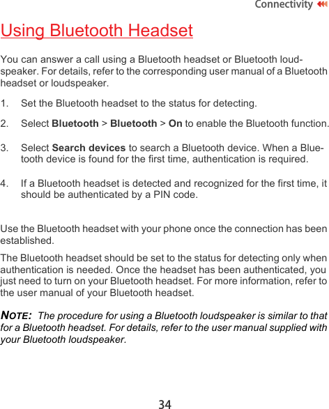 34ConnectivityUsing Bluetooth HeadsetYou can answer a call using a Bluetooth headset or Bluetooth loud-speaker. For details, refer to the corresponding user manual of a Bluetooth headset or loudspeaker.1. Set the Bluetooth headset to the status for detecting.2. Select Bluetooth &gt; Bluetooth &gt; On to enable the Bluetooth function.3. Select Search devices to search a Bluetooth device. When a Blue-tooth device is found for the first time, authentication is required.4. If a Bluetooth headset is detected and recognized for the first time, it should be authenticated by a PIN code.Use the Bluetooth headset with your phone once the connection has been established.The Bluetooth headset should be set to the status for detecting only when authentication is needed. Once the headset has been authenticated, you just need to turn on your Bluetooth headset. For more information, refer to the user manual of your Bluetooth headset.NOTE:  The procedure for using a Bluetooth loudspeaker is similar to that for a Bluetooth headset. For details, refer to the user manual supplied with your Bluetooth loudspeaker.
