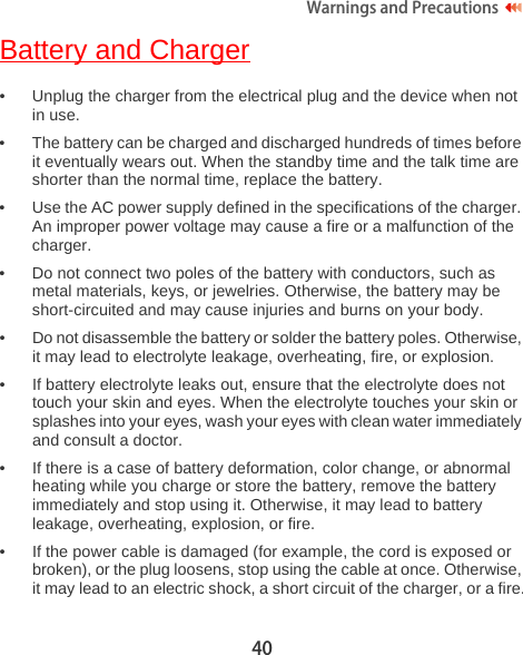 40Warnings and Precautions  Battery and Charger• Unplug the charger from the electrical plug and the device when not in use.• The battery can be charged and discharged hundreds of times before it eventually wears out. When the standby time and the talk time are shorter than the normal time, replace the battery.• Use the AC power supply defined in the specifications of the charger. An improper power voltage may cause a fire or a malfunction of the charger.• Do not connect two poles of the battery with conductors, such as metal materials, keys, or jewelries. Otherwise, the battery may be short-circuited and may cause injuries and burns on your body.• Do not disassemble the battery or solder the battery poles. Otherwise, it may lead to electrolyte leakage, overheating, fire, or explosion.• If battery electrolyte leaks out, ensure that the electrolyte does not touch your skin and eyes. When the electrolyte touches your skin or splashes into your eyes, wash your eyes with clean water immediately and consult a doctor.• If there is a case of battery deformation, color change, or abnormal heating while you charge or store the battery, remove the battery immediately and stop using it. Otherwise, it may lead to battery leakage, overheating, explosion, or fire.• If the power cable is damaged (for example, the cord is exposed or broken), or the plug loosens, stop using the cable at once. Otherwise, it may lead to an electric shock, a short circuit of the charger, or a fire.