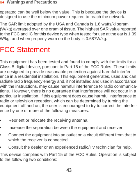 Warnings and Precautions 43operated can be well below the value. This is because the device is designed to use the minimum power required to reach the network.The SAR limit adopted by the USA and Canada is 1.6 watts/kilogram (W/kg) averaged over one gram of tissue. The highest SAR value reported to the FCC and IC for this device type when tested for use at the ear is 1.09 W/kg, and when properly worn on the body is 0.687W/kg.FCC StatementThis equipment has been tested and found to comply with the limits for a Class B digital device, pursuant to Part 15 of the FCC Rules. These limits are designed to provide reasonable protection against harmful interfer-ence in a residential installation. This equipment generates, uses and can radiate radio frequency energy and, if not installed and used in accordance with the instructions, may cause harmful interference to radio communica-tions.  However, there is no guarantee that interference will not occur in a particular installation. If this equipment does cause harmful interference to radio or television reception, which can be determined by turning the equipment off and on, the user is encouraged to try to correct the interfer-ence by one or more of the following measures:• Reorient or relocate the receiving antenna.• Increase the separation between the equipment and receiver.• Connect the equipment into an outlet on a circuit different from that to which the receiver is connected.• Consult the dealer or an experienced radio/TV technician for help.This device complies with Part 15 of the FCC Rules. Operation is subject to the following two conditions: