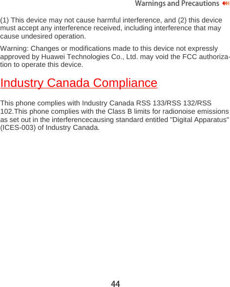 44Warnings and Precautions  (1) This device may not cause harmful interference, and (2) this device must accept any interference received, including interference that may cause undesired operation.Warning: Changes or modifications made to this device not expressly approved by Huawei Technologies Co., Ltd. may void the FCC authoriza-tion to operate this device.Industry Canada ComplianceThis phone complies with Industry Canada RSS 133/RSS 132/RSS 102.This phone complies with the Class B limits for radionoise emissions as set out in the interferencecausing standard entitled &quot;Digital Apparatus&quot; (ICES-003) of Industry Canada. 
