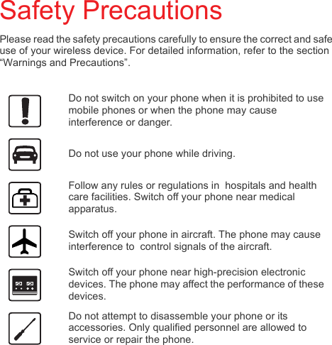 Safety PrecautionsPlease read the safety precautions carefully to ensure the correct and safe use of your wireless device. For detailed information, refer to the section “Warnings and Precautions”.Do not switch on your phone when it is prohibited to use mobile phones or when the phone may cause interference or danger.Do not use your phone while driving.Follow any rules or regulations in  hospitals and health care facilities. Switch off your phone near medical apparatus.Switch off your phone in aircraft. The phone may cause interference to  control signals of the aircraft.Switch off your phone near high-precision electronic devices. The phone may affect the performance of these devices.Do not attempt to disassemble your phone or its accessories. Only qualified personnel are allowed to service or repair the phone.