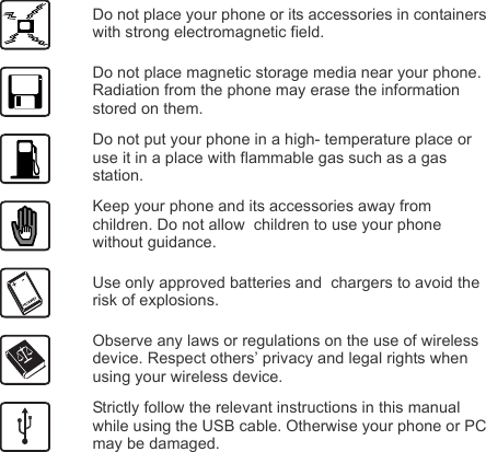 Do not place your phone or its accessories in containers with strong electromagnetic field.Do not place magnetic storage media near your phone. Radiation from the phone may erase the information stored on them.Do not put your phone in a high- temperature place or use it in a place with flammable gas such as a gas  station.Keep your phone and its accessories away from children. Do not allow  children to use your phone without guidance.Use only approved batteries and  chargers to avoid the risk of explosions.Observe any laws or regulations on the use of wireless device. Respect others’ privacy and legal rights when using your wireless device.Strictly follow the relevant instructions in this manual while using the USB cable. Otherwise your phone or PC may be damaged.