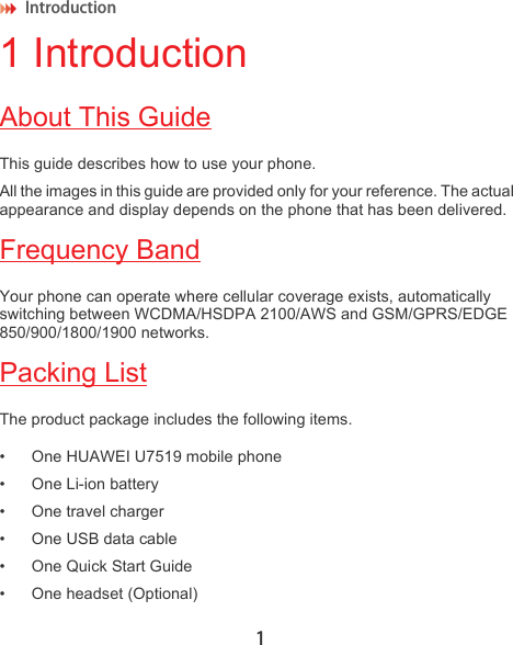 Introduction 11 IntroductionAbout This GuideThis guide describes how to use your phone. All the images in this guide are provided only for your reference. The actual appearance and display depends on the phone that has been delivered.Frequency BandYour phone can operate where cellular coverage exists, automatically switching between WCDMA/HSDPA 2100/AWS and GSM/GPRS/EDGE 850/900/1800/1900 networks.Packing ListThe product package includes the following items.• One HUAWEI U7519 mobile phone• One Li-ion battery• One travel charger• One USB data cable• One Quick Start Guide• One headset (Optional)