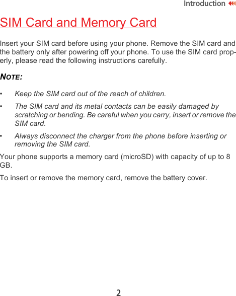 2IntroductionSIM Card and Memory CardInsert your SIM card before using your phone. Remove the SIM card and the battery only after powering off your phone. To use the SIM card prop-erly, please read the following instructions carefully.NOTE:  •Keep the SIM card out of the reach of children.•The SIM card and its metal contacts can be easily damaged by scratching or bending. Be careful when you carry, insert or remove the SIM card.•Always disconnect the charger from the phone before inserting or removing the SIM card.Your phone supports a memory card (microSD) with capacity of up to 8 GB.To insert or remove the memory card, remove the battery cover.