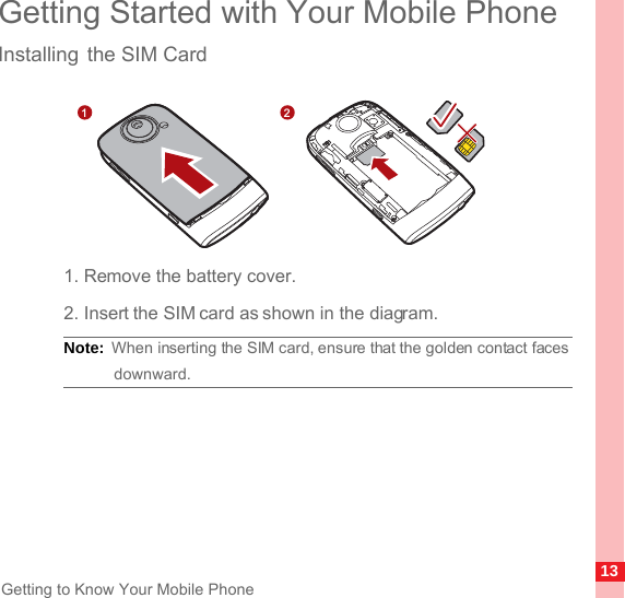 13Getting to Know Your Mobile PhoneGetting Started with Your Mobile PhoneInstalling the SIM Card1. Remove the battery cover.2. Insert the SIM card as shown in the diagram.Note:  When inserting the SIM card, ensure that the golden contact faces downward.1 2