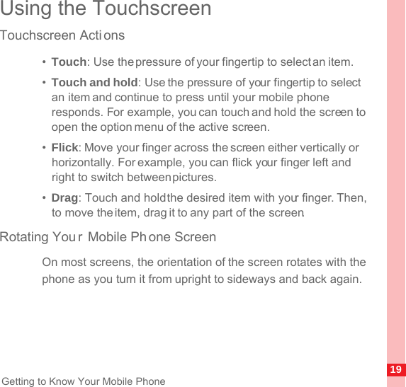 19Getting to Know Your Mobile PhoneUsing the TouchscreenTouchscreen Acti ons•  Touch: Use the pressure of your fingertip to select an item.•  Touch and hold: Use the pressure of your fingertip to select an item and continue to press until your mobile phone responds. For example, you can touch and hold the screen to open the option menu of the active screen.•  Flick: Move your finger across the screen either vertically or horizontally. For example, you can flick your finger left and right to switch between pictures.•  Drag: Touch and hold the desired item with your finger. Then, to move the item, drag it to any part of the screen. Rotating You r Mobile Ph one ScreenOn most screens, the orientation of the screen rotates with the phone as you turn it from upright to sideways and back again.