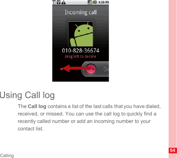 54CallingUsing Call logThe Call log contains a list of the last calls that you have dialed, received, or missed. You can use the call log to quickly find a recently called number or add an incoming number to your contact list.